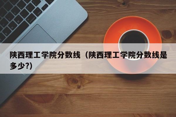 陕西理工学院分数线（陕西理工学院分数线是多少?）