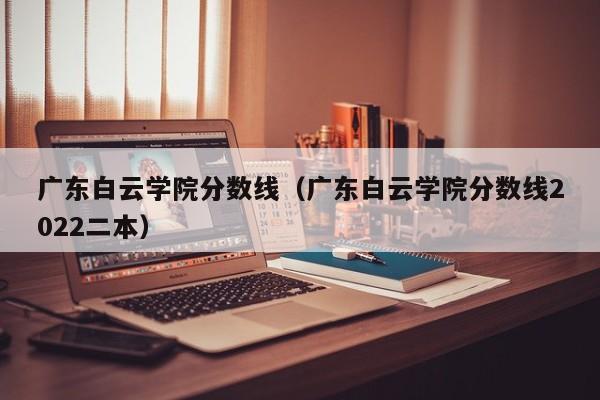 广东白云学院分数线（广东白云学院分数线2022二本）