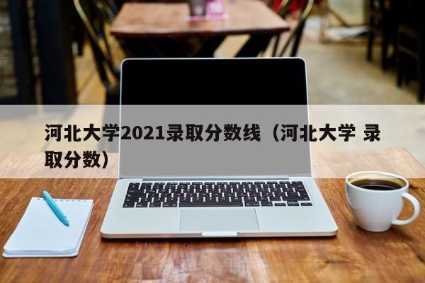 河北大学2021录取分数线（河北大学 录取分数）