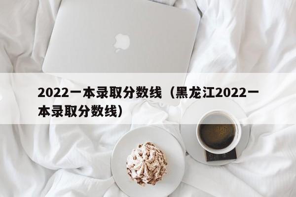 2022一本录取分数线（黑龙江2022一本录取分数线）