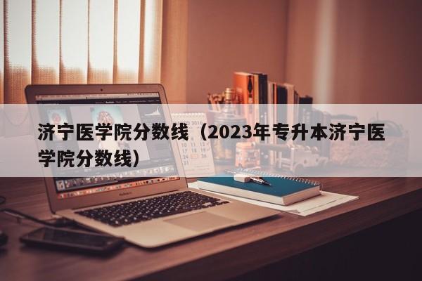 济宁医学院分数线（2023年专升本济宁医学院分数线）