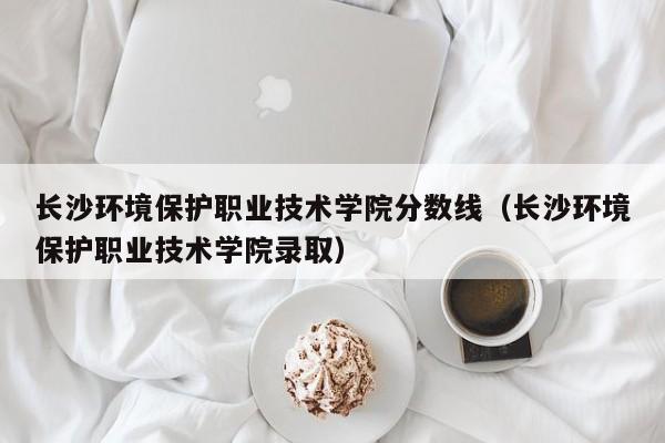 长沙环境保护职业技术学院分数线（长沙环境保护职业技术学院录取）