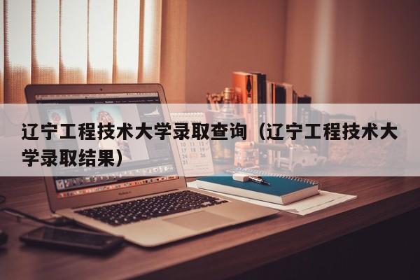 辽宁工程技术大学录取查询（辽宁工程技术大学录取结果）