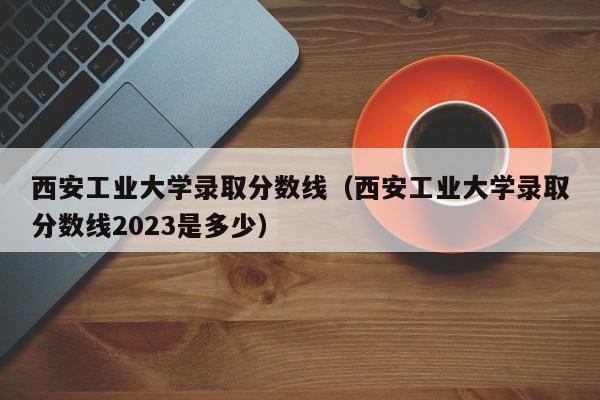 西安工业大学录取分数线（西安工业大学录取分数线2023是多少）