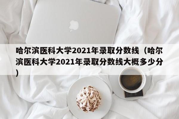 哈尔滨医科大学2021年录取分数线（哈尔滨医科大学2021年录取分数线大概多少分）