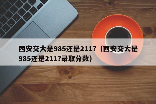 西安交大是985还是211?（西安交大是985还是211?录取分数）