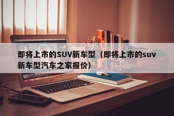 即将上市的SUV新车型（即将上市的suv新车型汽车之家报价）