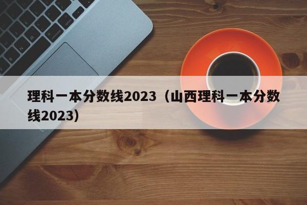 理科一本分数线2023（山西理科一本分数线2023）