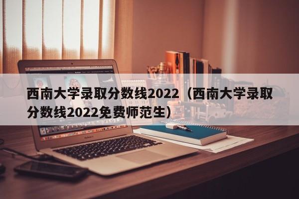 西南大学录取分数线2022（西南大学录取分数线2022免费师范生）