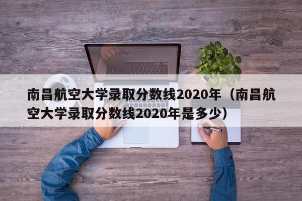 南昌航空大学录取分数线2020年（南昌航空大学录取分数线2020年是多少）