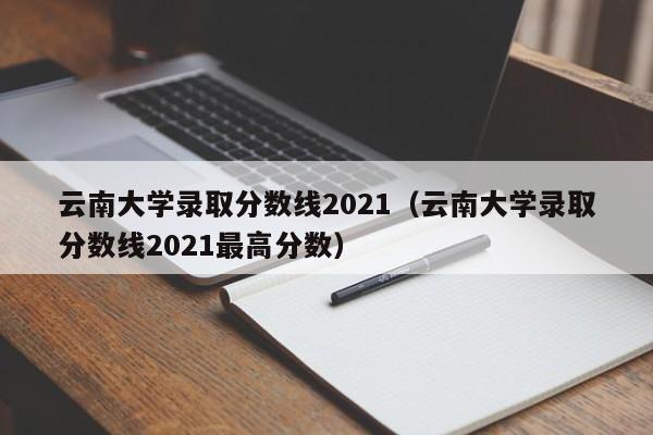 云南大学录取分数线2021（云南大学录取分数线2021最高分数）