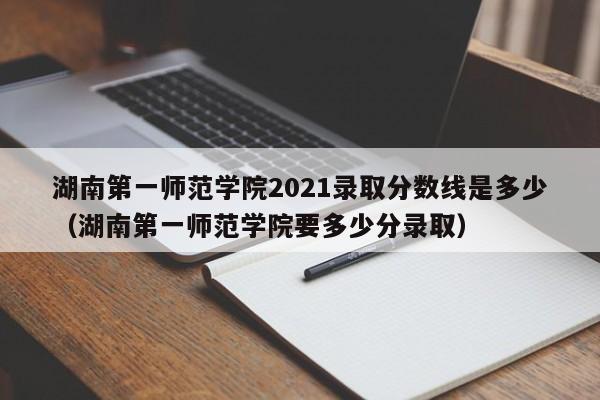 湖南第一师范学院2021录取分数线是多少（湖南第一师范学院要多少分录取）