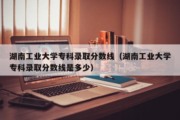 湖南工业大学专科录取分数线（湖南工业大学专科录取分数线是多少）