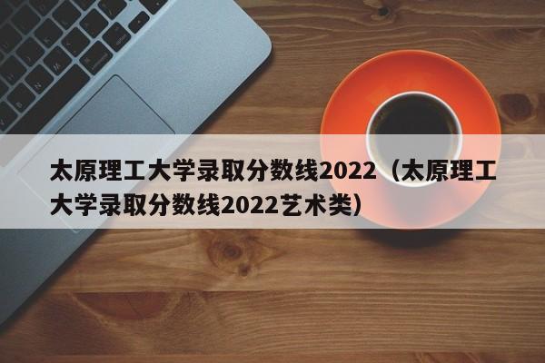 太原理工大学录取分数线2022（太原理工大学录取分数线2022艺术类）