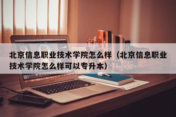 北京信息职业技术学院怎么样（北京信息职业技术学院怎么样可以专升本）