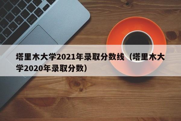 塔里木大学2021年录取分数线（塔里木大学2020年录取分数）