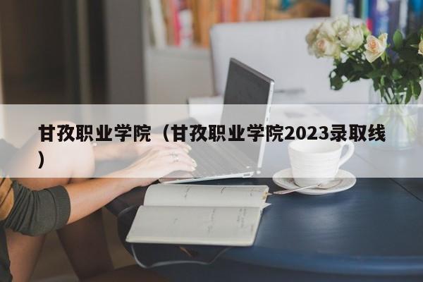 甘孜职业学院（甘孜职业学院2023录取线）