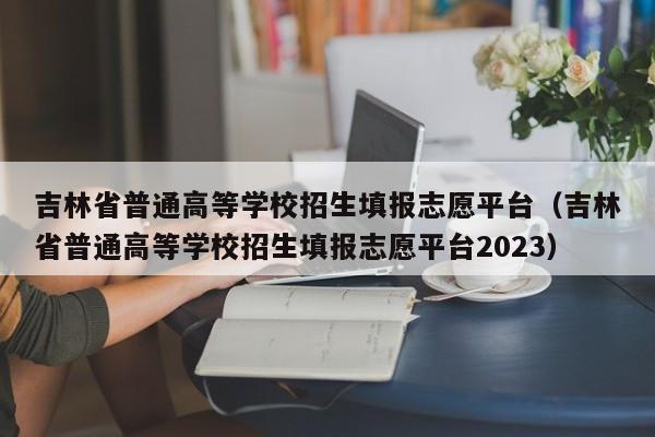 吉林省普通高等学校招生填报志愿平台（吉林省普通高等学校招生填报志愿平台2023）