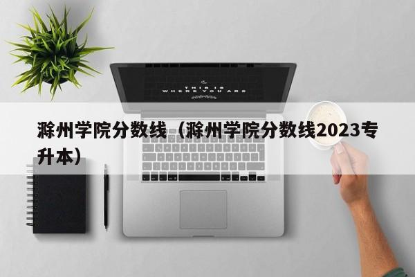 滁州学院分数线（滁州学院分数线2023专升本）