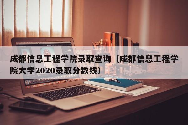 成都信息工程学院录取查询（成都信息工程学院大学2020录取分数线）