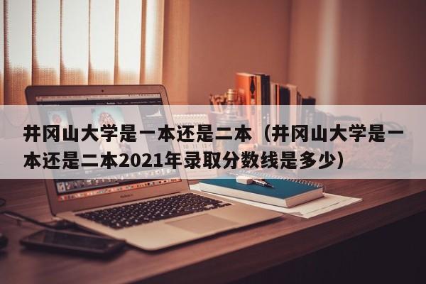 井冈山大学是一本还是二本（井冈山大学是一本还是二本2021年录取分数线是多少）