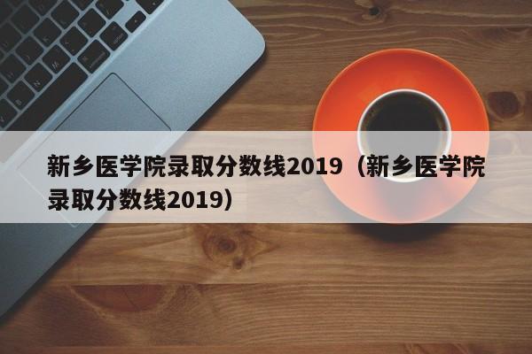 新乡医学院录取分数线2019（新乡医学院录取分数线2019）