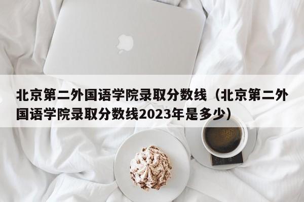 北京第二外国语学院录取分数线（北京第二外国语学院录取分数线2023年是多少）