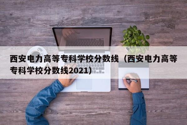 西安电力高等专科学校分数线（西安电力高等专科学校分数线2021）