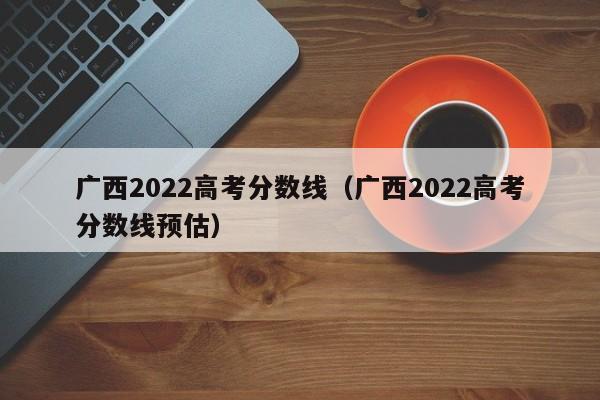 广西2022高考分数线（广西2022高考分数线预估）