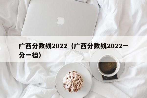 广西分数线2022（广西分数线2022一分一档）