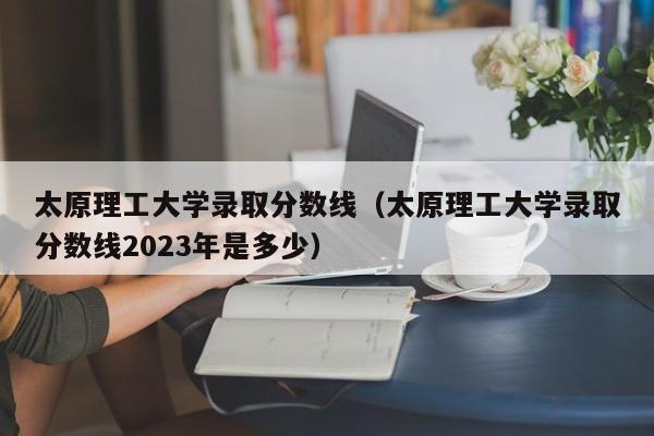 太原理工大学录取分数线（太原理工大学录取分数线2023年是多少）