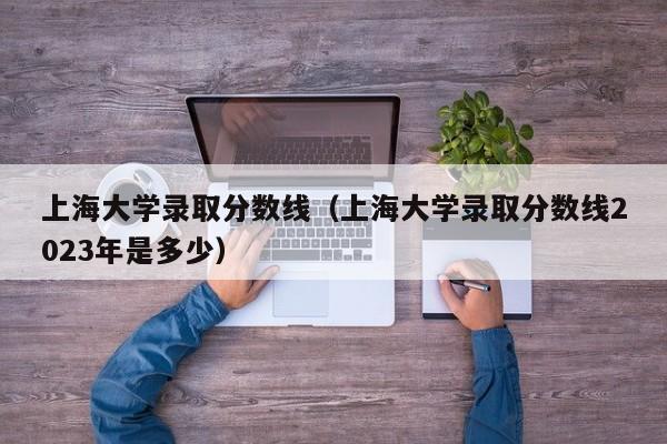 上海大学录取分数线（上海大学录取分数线2023年是多少）