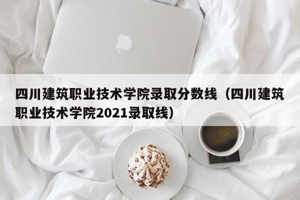 四川建筑职业技术学院录取分数线（四川建筑职业技术学院2021录取线）