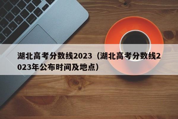 湖北高考分数线2023（湖北高考分数线2023年公布时间及地点）