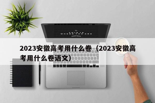 2023安徽高考用什么卷（2023安徽高考用什么卷语文）