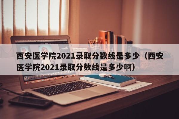 西安医学院2021录取分数线是多少（西安医学院2021录取分数线是多少啊）