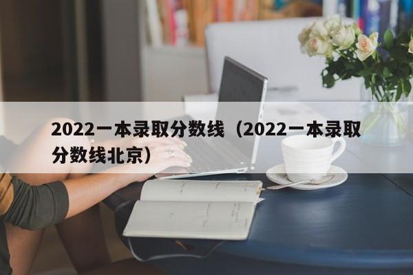 2022一本录取分数线（2022一本录取分数线北京）