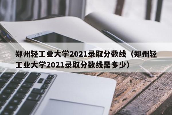 郑州轻工业大学2021录取分数线（郑州轻工业大学2021录取分数线是多少）