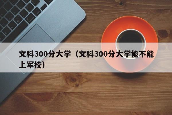 文科300分大学（文科300分大学能不能上军校）