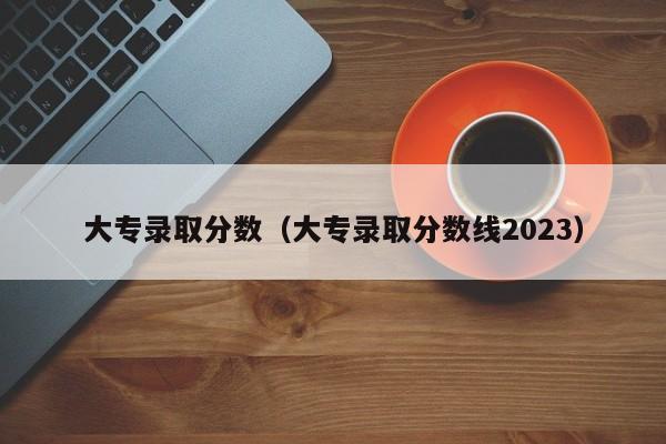 大专录取分数（大专录取分数线2023）