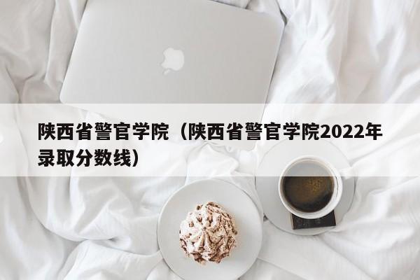 陕西省警官学院（陕西省警官学院2022年录取分数线）