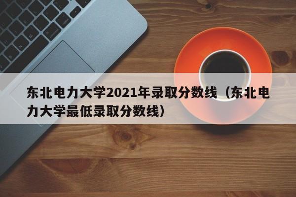 东北电力大学2021年录取分数线（东北电力大学最低录取分数线）