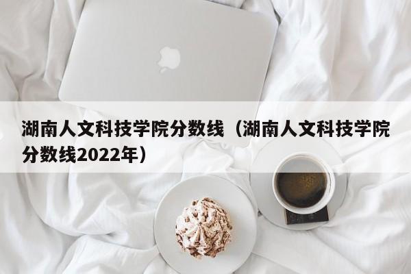 湖南人文科技学院分数线（湖南人文科技学院分数线2022年）