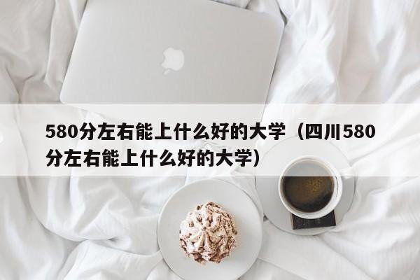 580分左右能上什么好的大学（四川580分左右能上什么好的大学）