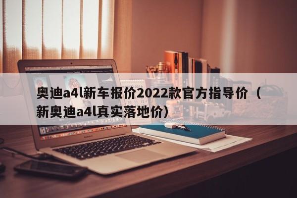 奥迪a4l新车报价2022款官方指导价（新奥迪a4l真实落地价）