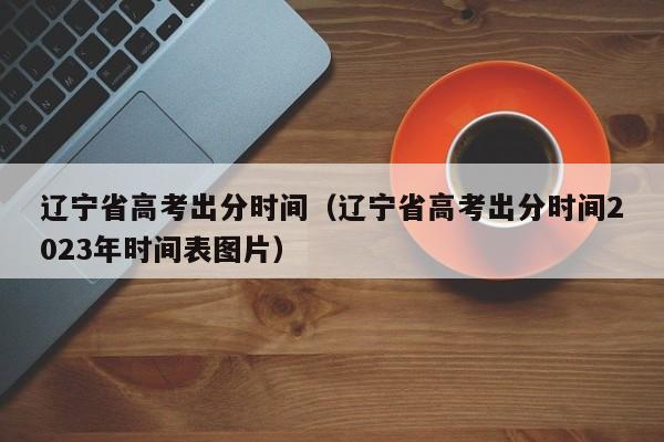 辽宁省高考出分时间（辽宁省高考出分时间2023年时间表图片）