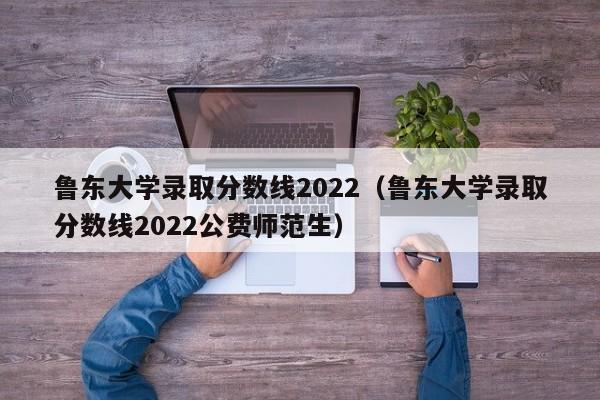 鲁东大学录取分数线2022（鲁东大学录取分数线2022公费师范生）