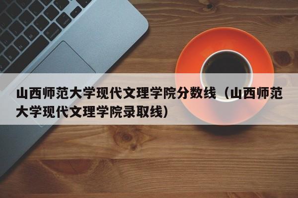 山西师范大学现代文理学院分数线（山西师范大学现代文理学院录取线）