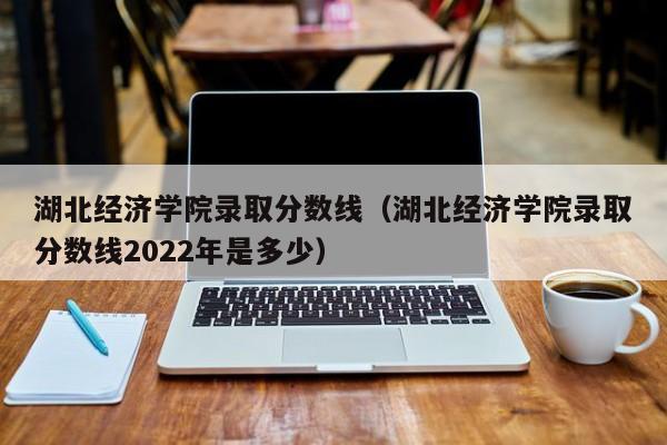 湖北经济学院录取分数线（湖北经济学院录取分数线2022年是多少）