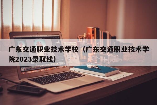 广东交通职业技术学校（广东交通职业技术学院2023录取线）